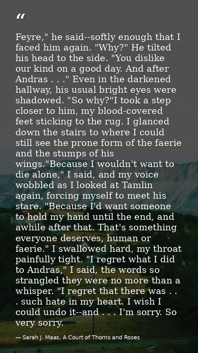 Feyre," he said--softly enough that I faced him again. "Why?" He tilted his head to the side. "You dislike our kind on a — Sarah J. Maas, A Court of Thorns and Roses