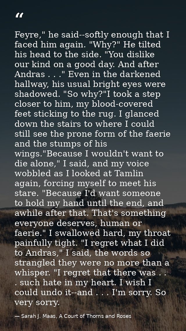 Feyre," he said--softly enough that I faced him again. "Why?" He tilted his head to the side. "You dislike our kind on a — Sarah J. Maas, A Court of Thorns and Roses