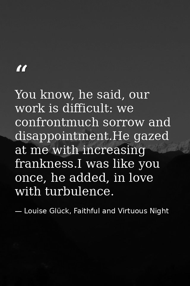 You know, he said, our work is difficult: we confrontmuch sorrow and disappointment.He gazed at me with increasing frank — Louise Glück, Faithful and Virtuous Night