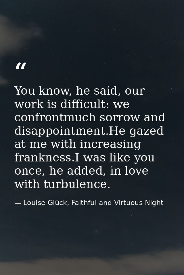 You know, he said, our work is difficult: we confrontmuch sorrow and disappointment.He gazed at me with increasing frank — Louise Glück, Faithful and Virtuous Night