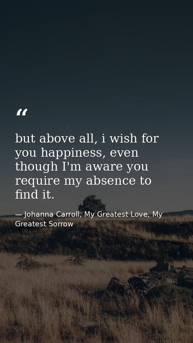 but above all, i wish for you happiness, even though I'm aware you require my absence to find it. — Johanna Carroll, My Greatest Love, My Greatest Sorrow