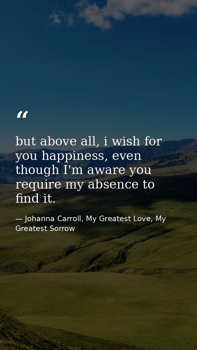 but above all, i wish for you happiness, even though I'm aware you require my absence to find it. — Johanna Carroll, My Greatest Love, My Greatest Sorrow