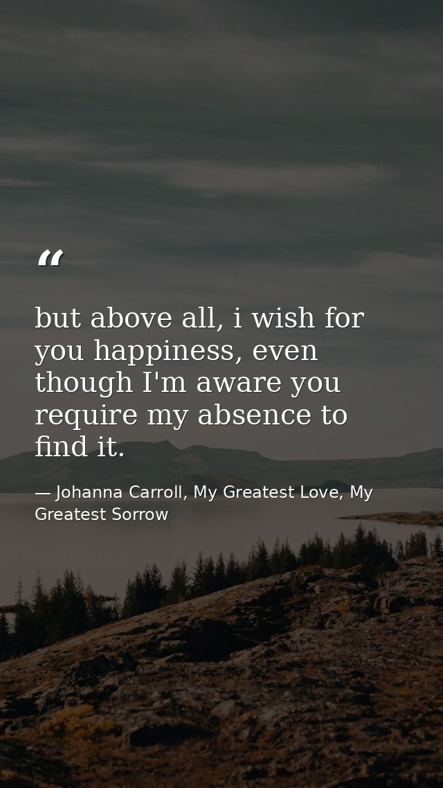 but above all, i wish for you happiness, even though I'm aware you require my absence to find it. — Johanna Carroll, My Greatest Love, My Greatest Sorrow