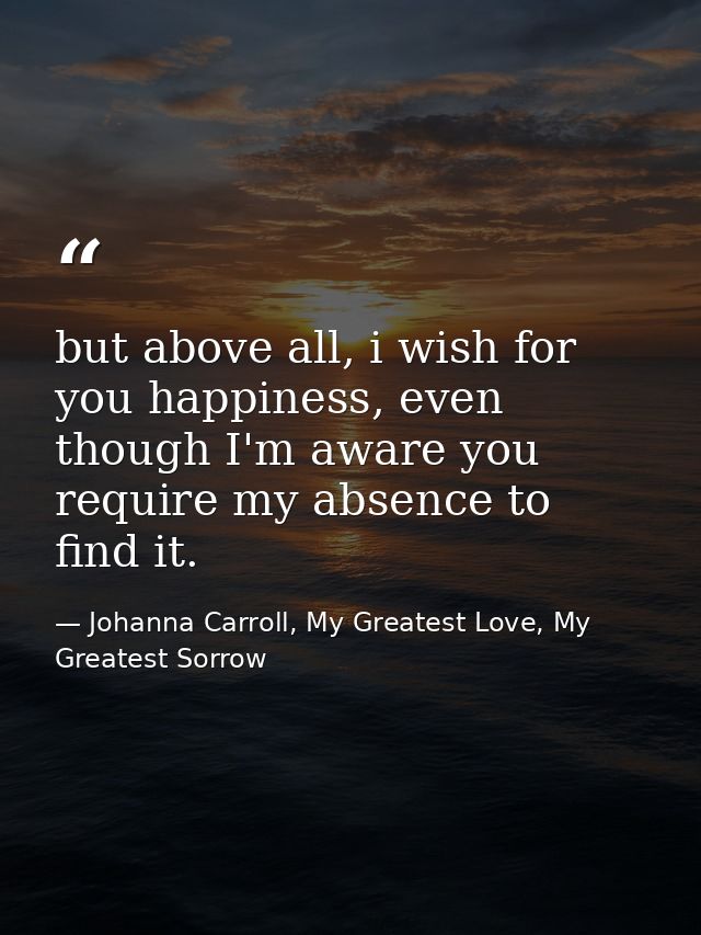 but above all, i wish for you happiness, even though I'm aware you require my absence to find it. — Johanna Carroll, My Greatest Love, My Greatest Sorrow