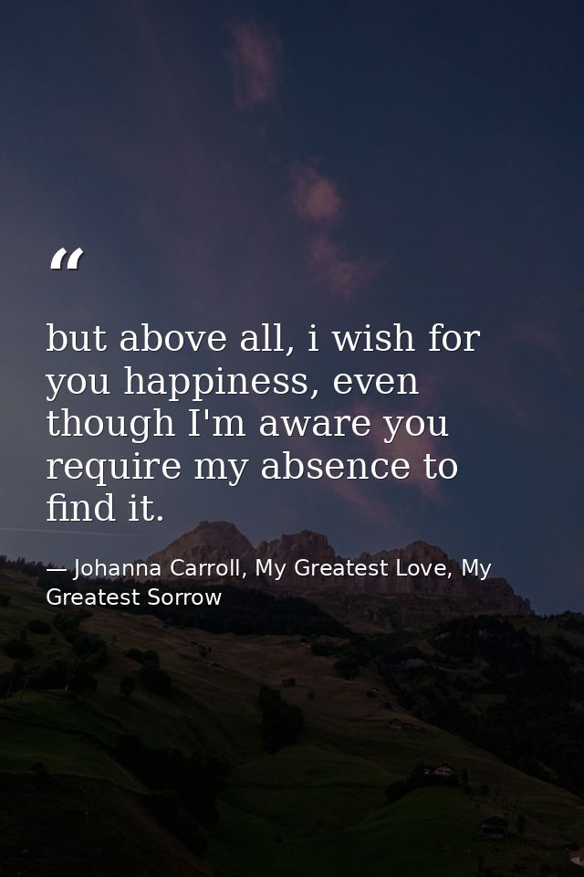 but above all, i wish for you happiness, even though I'm aware you require my absence to find it. — Johanna Carroll, My Greatest Love, My Greatest Sorrow
