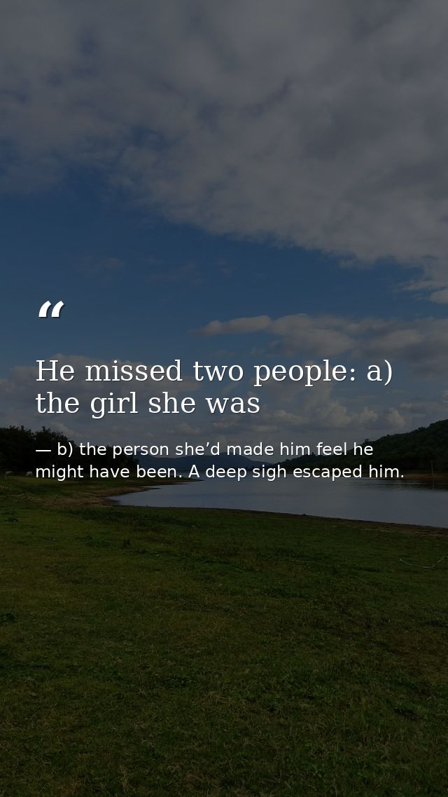 He missed two people: a) the girl she was — b) the person she’d made him feel he might have been. A deep sigh escaped him.