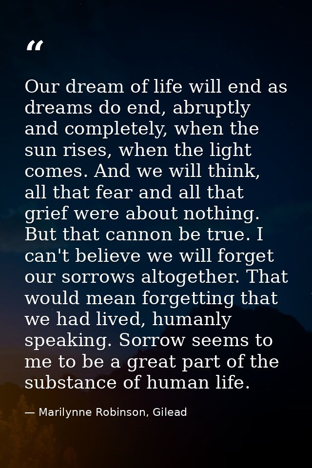 Our dream of life will end as dreams do end, abruptly and completely, when the sun rises, when the light comes. And we w — Marilynne Robinson, Gilead