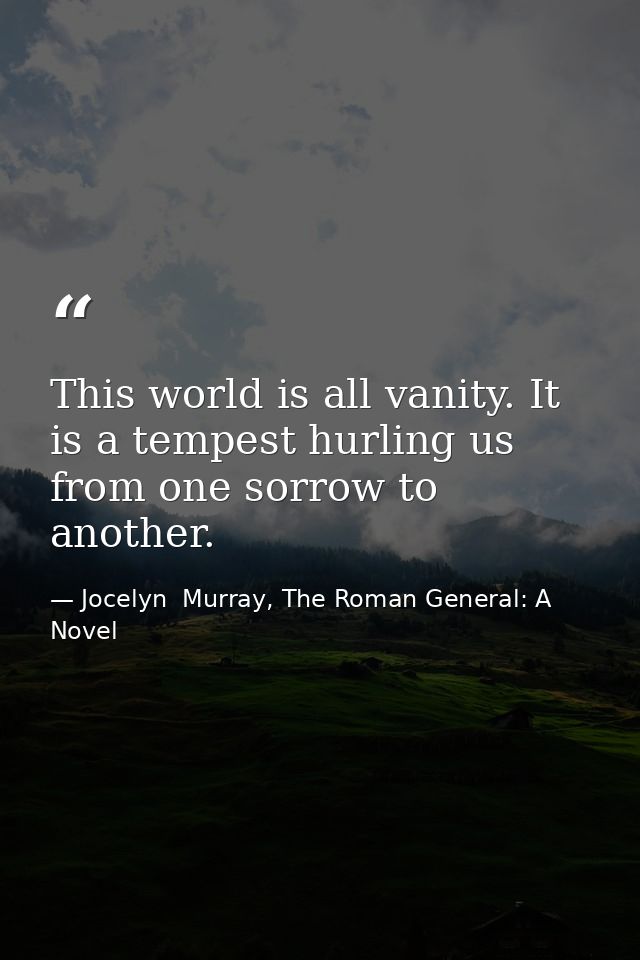 This world is all vanity. It is a tempest hurling us from one sorrow to another. — Jocelyn  Murray, The Roman General: A Novel