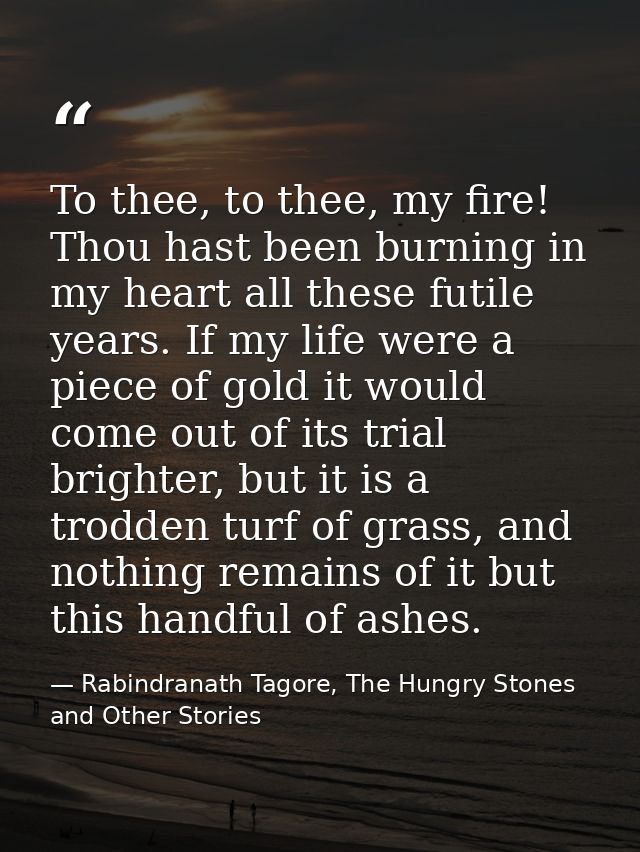 To thee, to thee, my fire! Thou hast been burning in my heart all these futile years. If my life were a piece of gold it — Rabindranath Tagore, The Hungry Stones and Other Stories