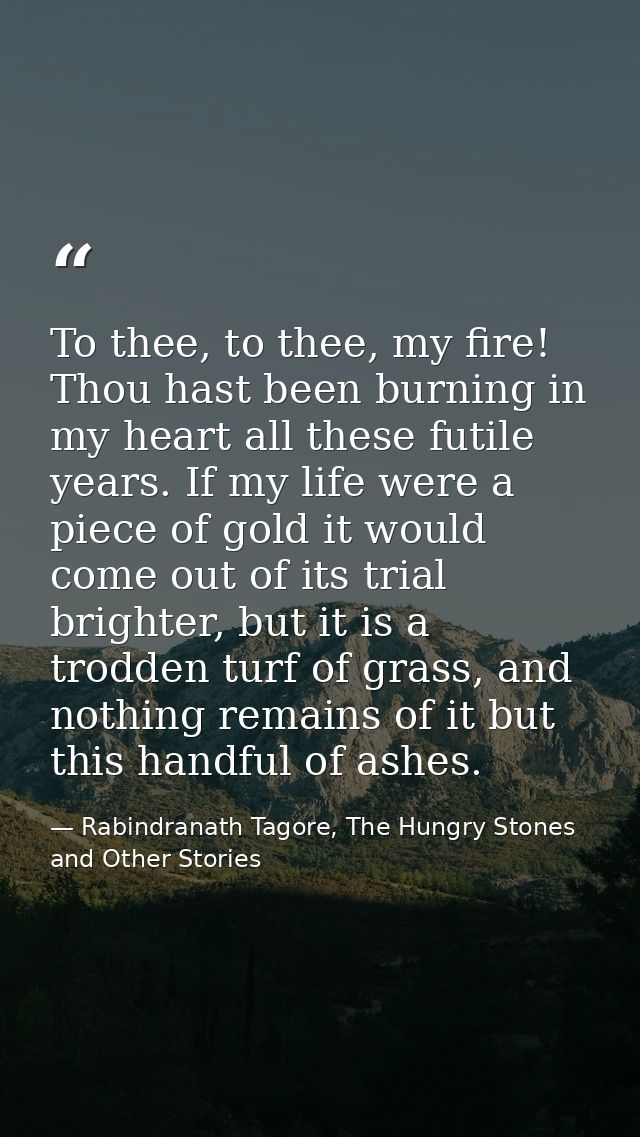To thee, to thee, my fire! Thou hast been burning in my heart all these futile years. If my life were a piece of gold it — Rabindranath Tagore, The Hungry Stones and Other Stories