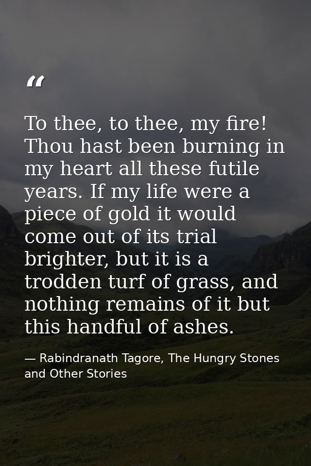 To thee, to thee, my fire! Thou hast been burning in my heart all these futile years. If my life were a piece of gold it — Rabindranath Tagore, The Hungry Stones and Other Stories