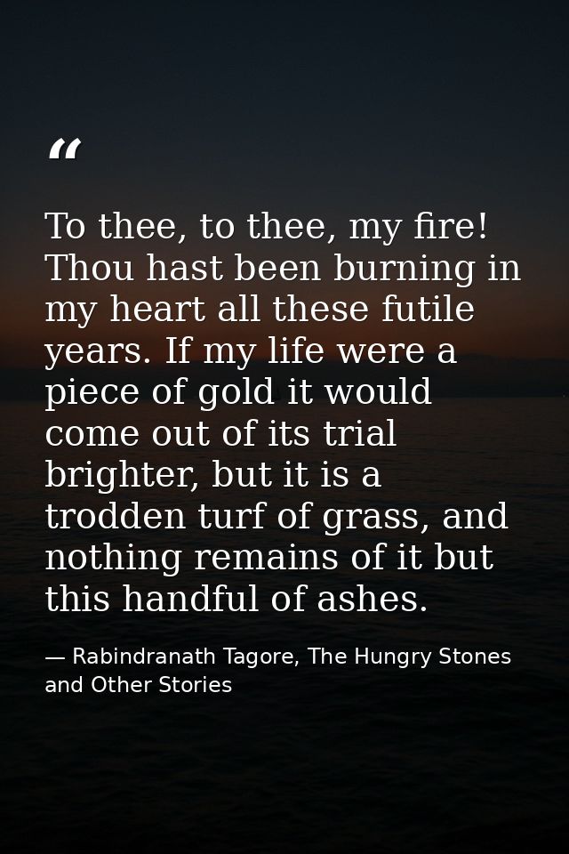 To thee, to thee, my fire! Thou hast been burning in my heart all these futile years. If my life were a piece of gold it — Rabindranath Tagore, The Hungry Stones and Other Stories