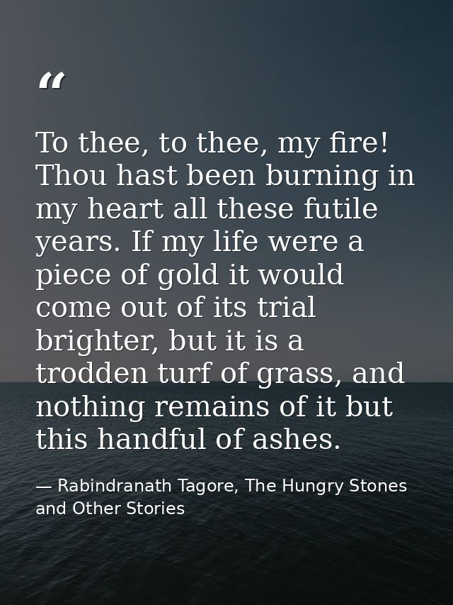 To thee, to thee, my fire! Thou hast been burning in my heart all these futile years. If my life were a piece of gold it — Rabindranath Tagore, The Hungry Stones and Other Stories
