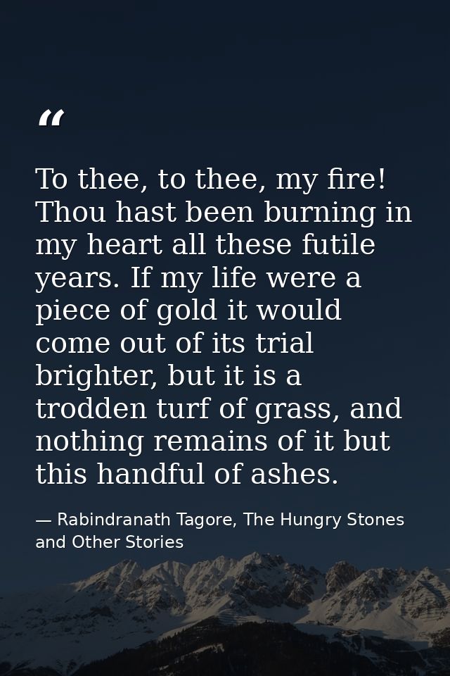 To thee, to thee, my fire! Thou hast been burning in my heart all these futile years. If my life were a piece of gold it — Rabindranath Tagore, The Hungry Stones and Other Stories