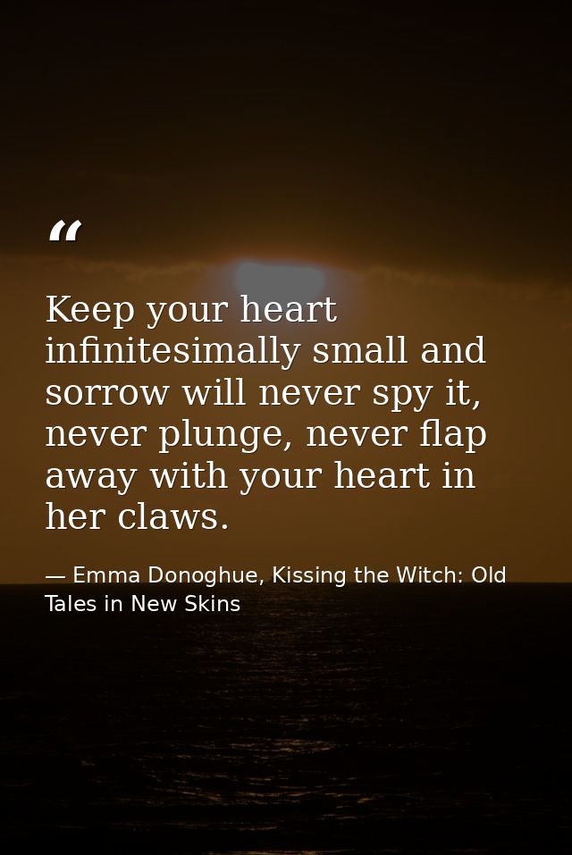 Keep your heart infinitesimally small and sorrow will never spy it, never plunge, never flap away with your heart in her — Emma Donoghue, Kissing the Witch: Old Tales in New Skins