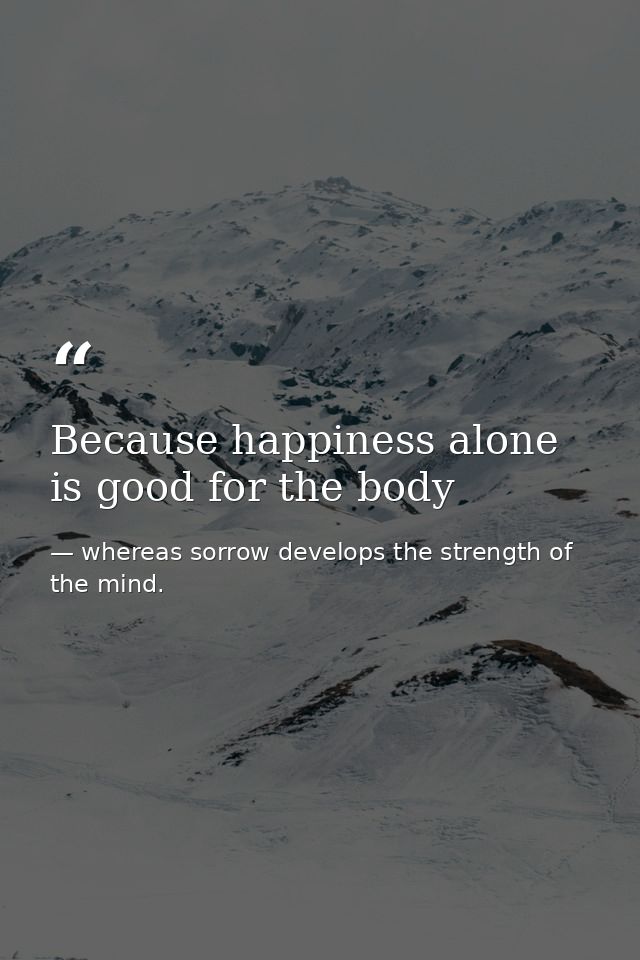 Because happiness alone is good for the body — whereas sorrow develops the strength of the mind.