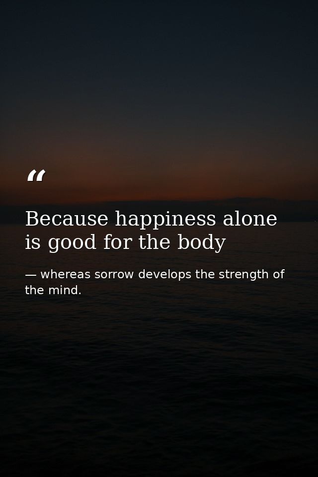 Because happiness alone is good for the body — whereas sorrow develops the strength of the mind.