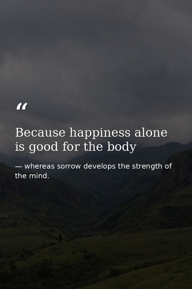 Because happiness alone is good for the body — whereas sorrow develops the strength of the mind.