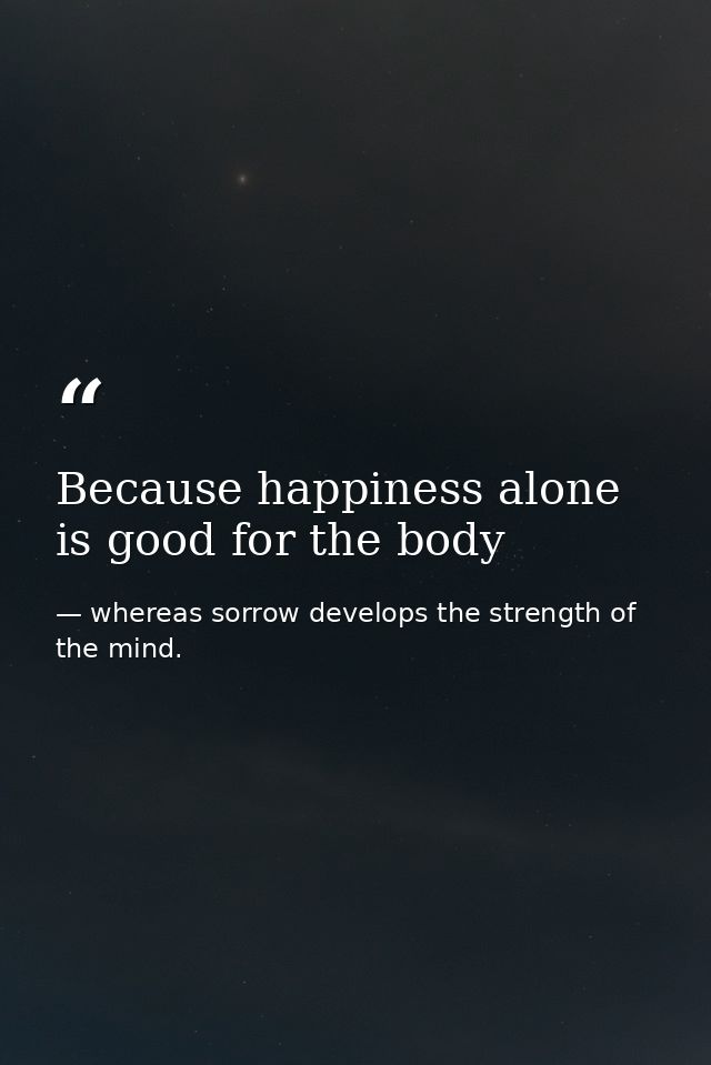 Because happiness alone is good for the body — whereas sorrow develops the strength of the mind.