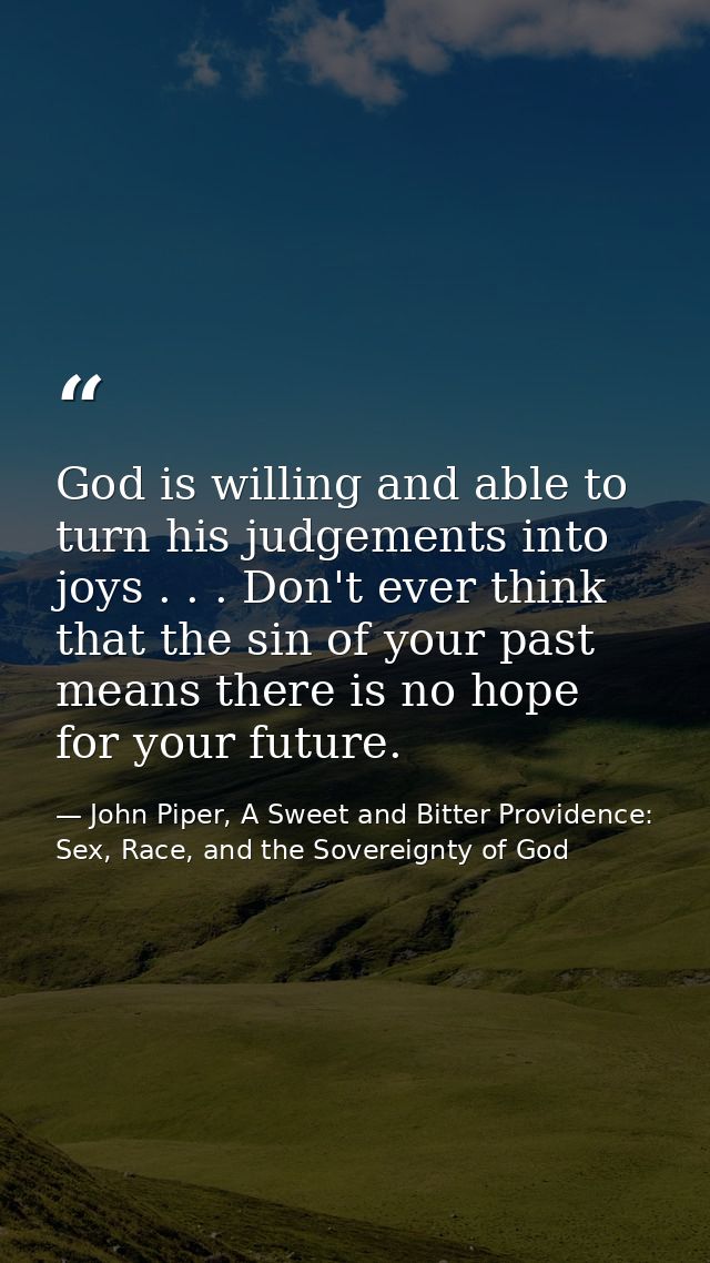 God is willing and able to turn his judgements into joys . . . Don't ever think that the sin of your past means there is — John Piper, A Sweet and Bitter Providence: Sex, Race, and the Sovereignty of God