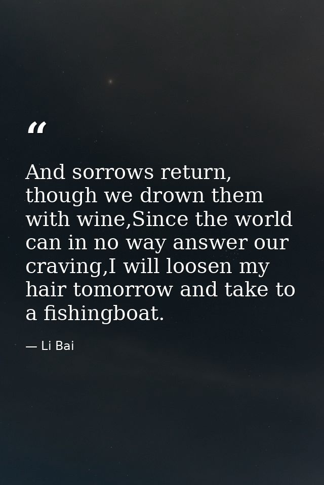 And sorrows return, though we drown them with wine,Since the world can in no way answer our craving,I will loosen my hai — Li Bai