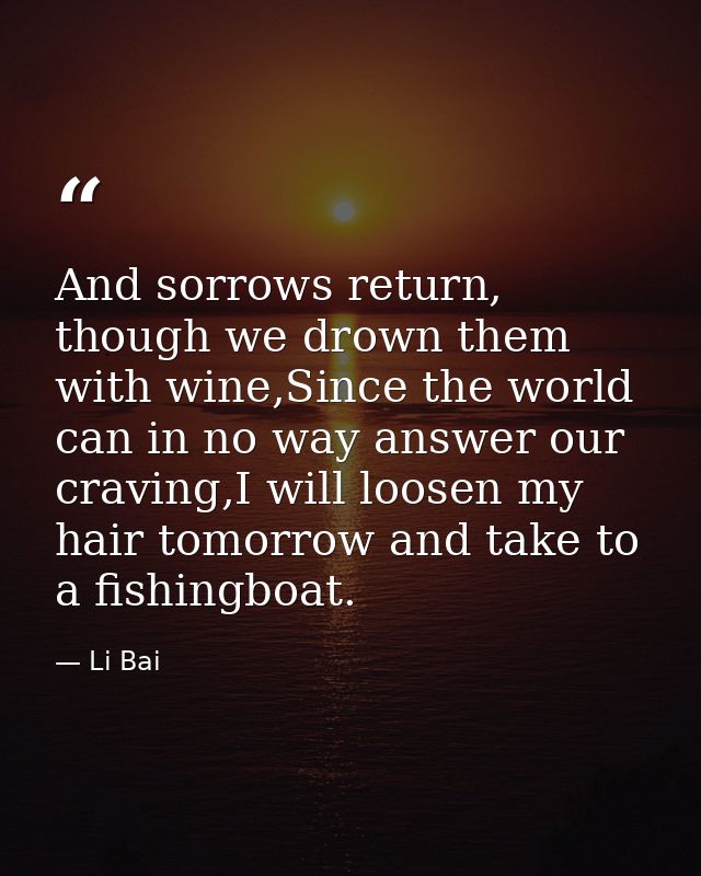 And sorrows return, though we drown them with wine,Since the world can in no way answer our craving,I will loosen my hai — Li Bai