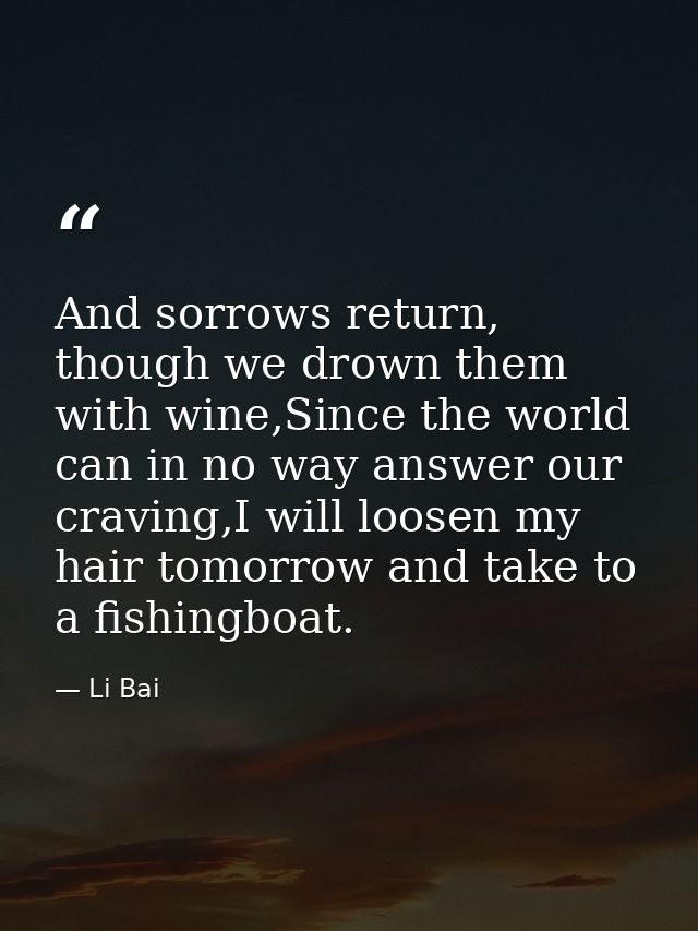 And sorrows return, though we drown them with wine,Since the world can in no way answer our craving,I will loosen my hai — Li Bai