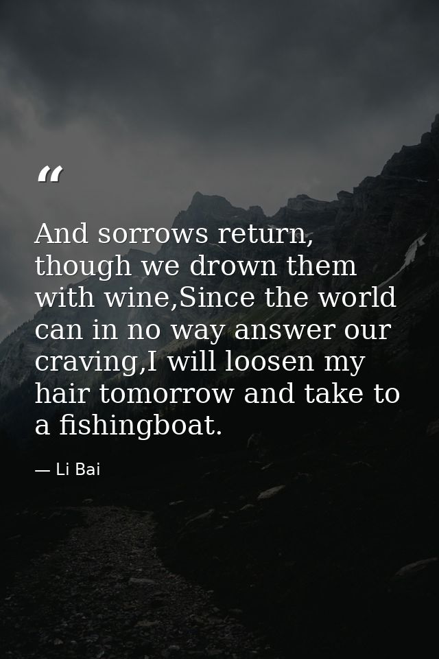 And sorrows return, though we drown them with wine,Since the world can in no way answer our craving,I will loosen my hai — Li Bai