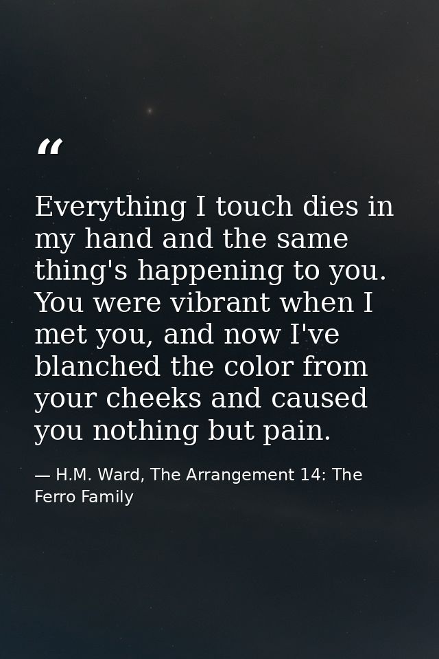 Everything I touch dies in my hand and the same thing's happening to you. You were vibrant when I met you, and now I've  — H.M. Ward, The Arrangement 14: The Ferro Family
