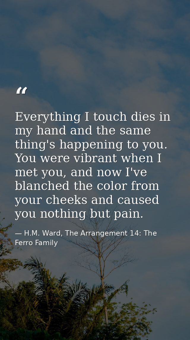 Everything I touch dies in my hand and the same thing's happening to you. You were vibrant when I met you, and now I've  — H.M. Ward, The Arrangement 14: The Ferro Family