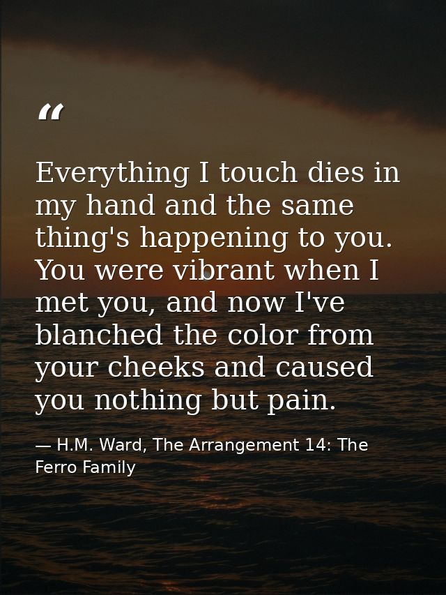 Everything I touch dies in my hand and the same thing's happening to you. You were vibrant when I met you, and now I've  — H.M. Ward, The Arrangement 14: The Ferro Family