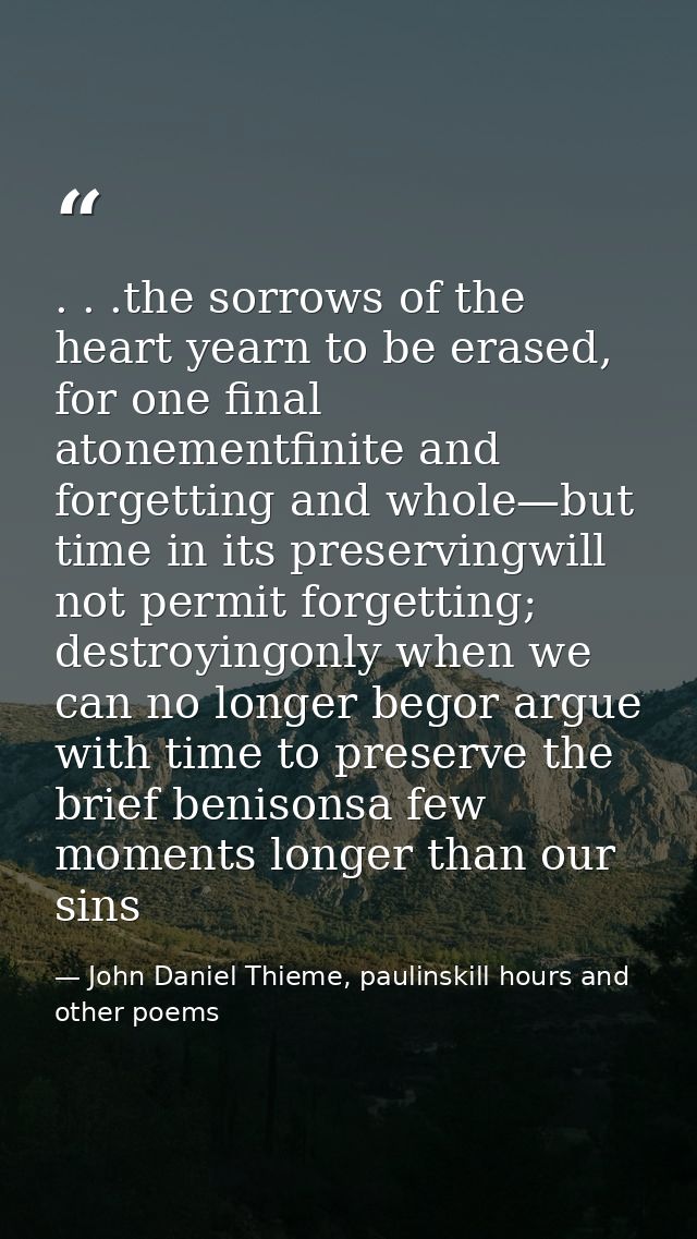 . . .the sorrows of the heart yearn to be erased, for one final atonementfinite and forgetting and whole—but time in its — John Daniel Thieme, paulinskill hours and other poems
