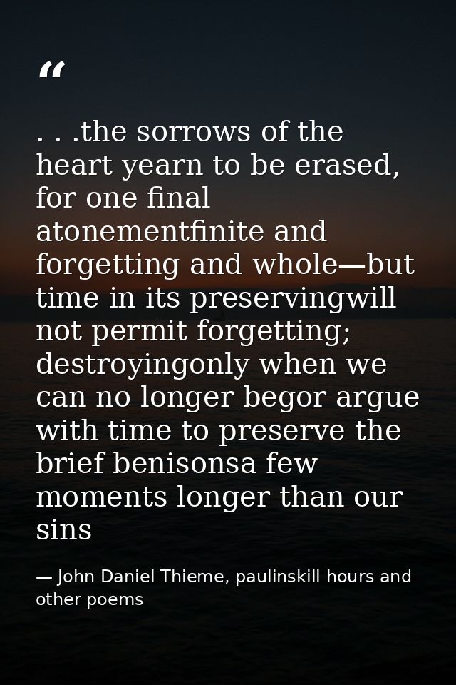 . . .the sorrows of the heart yearn to be erased, for one final atonementfinite and forgetting and whole—but time in its — John Daniel Thieme, paulinskill hours and other poems