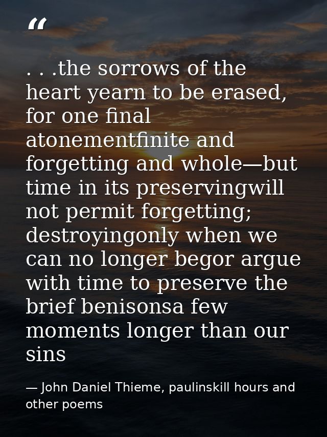 . . .the sorrows of the heart yearn to be erased, for one final atonementfinite and forgetting and whole—but time in its — John Daniel Thieme, paulinskill hours and other poems