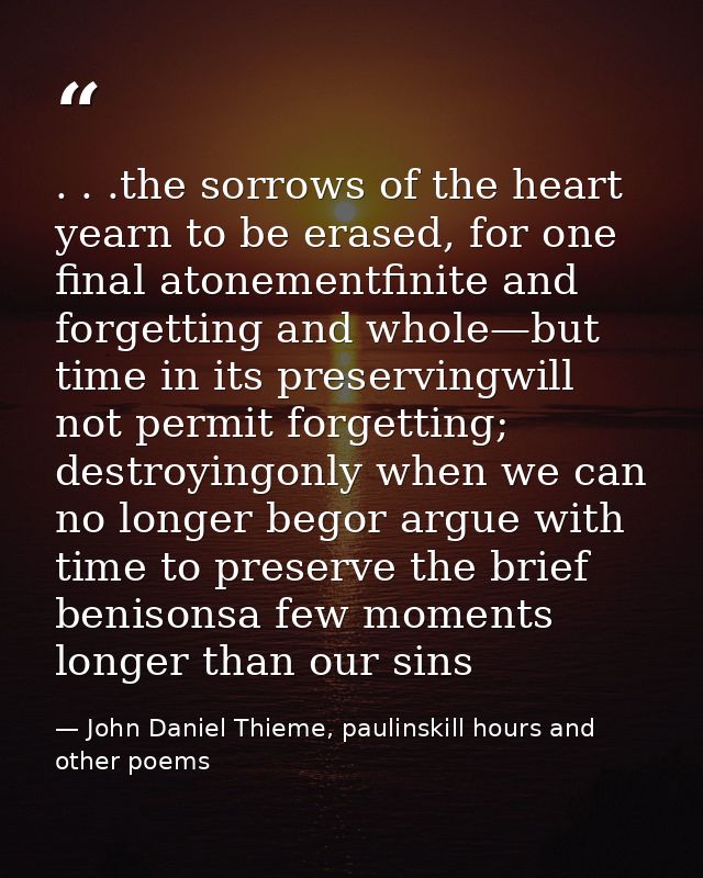 . . .the sorrows of the heart yearn to be erased, for one final atonementfinite and forgetting and whole—but time in its — John Daniel Thieme, paulinskill hours and other poems