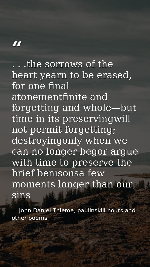 . . .the sorrows of the heart yearn to be erased, for one final atonementfinite and forgetting and whole—but time in its — John Daniel Thieme, paulinskill hours and other poems