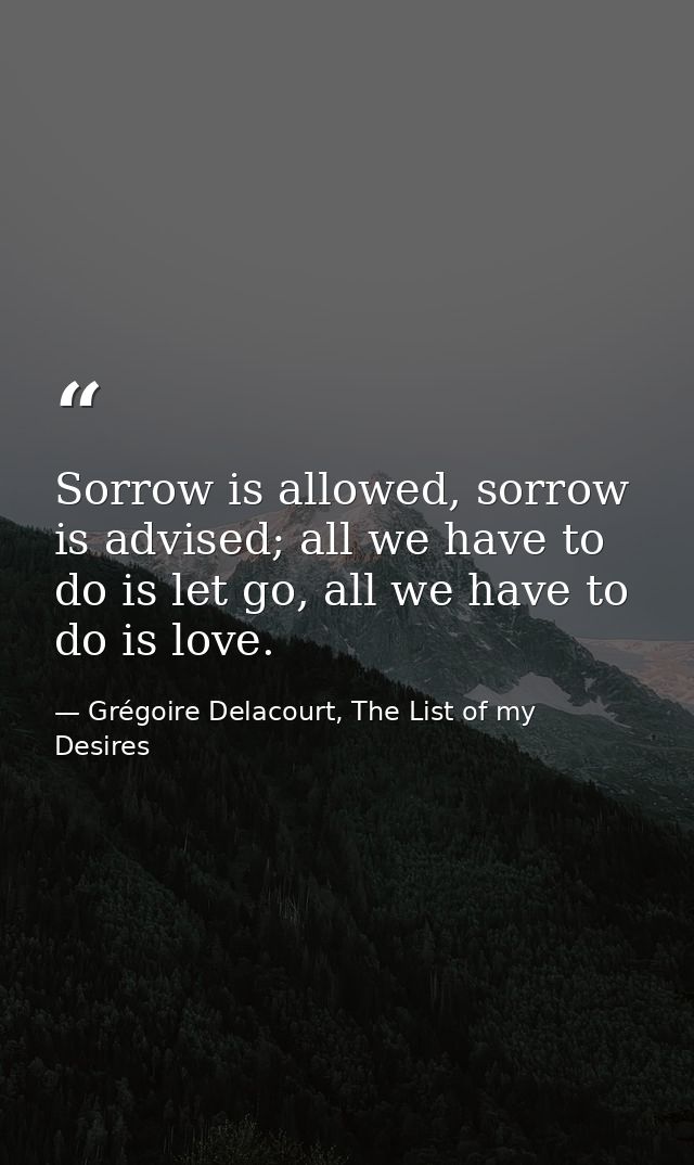 Sorrow is allowed, sorrow is advised; all we have to do is let go, all we have to do is love. — Grégoire Delacourt, The List of my Desires