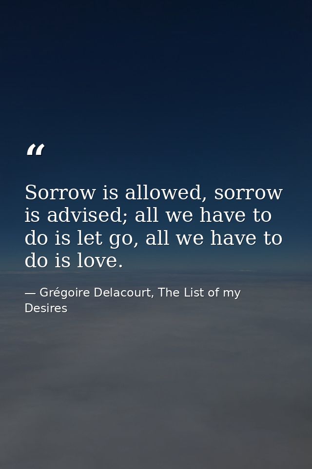 Sorrow is allowed, sorrow is advised; all we have to do is let go, all we have to do is love. — Grégoire Delacourt, The List of my Desires