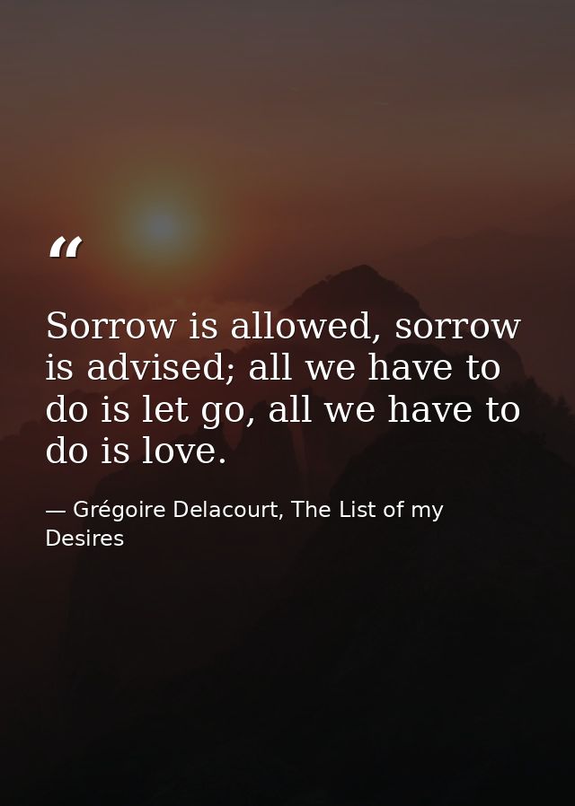 Sorrow is allowed, sorrow is advised; all we have to do is let go, all we have to do is love. — Grégoire Delacourt, The List of my Desires