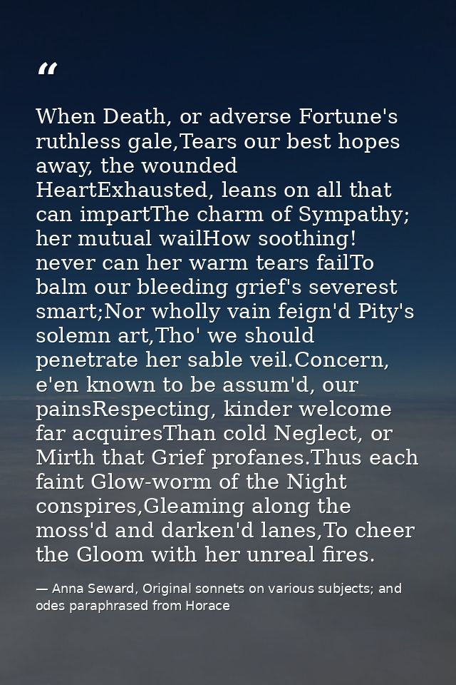 When Death, or adverse Fortune's ruthless gale,Tears our best hopes away, the wounded HeartExhausted, leans on all that  — Anna Seward, Original sonnets on various subjects; and odes paraphrased from Horace