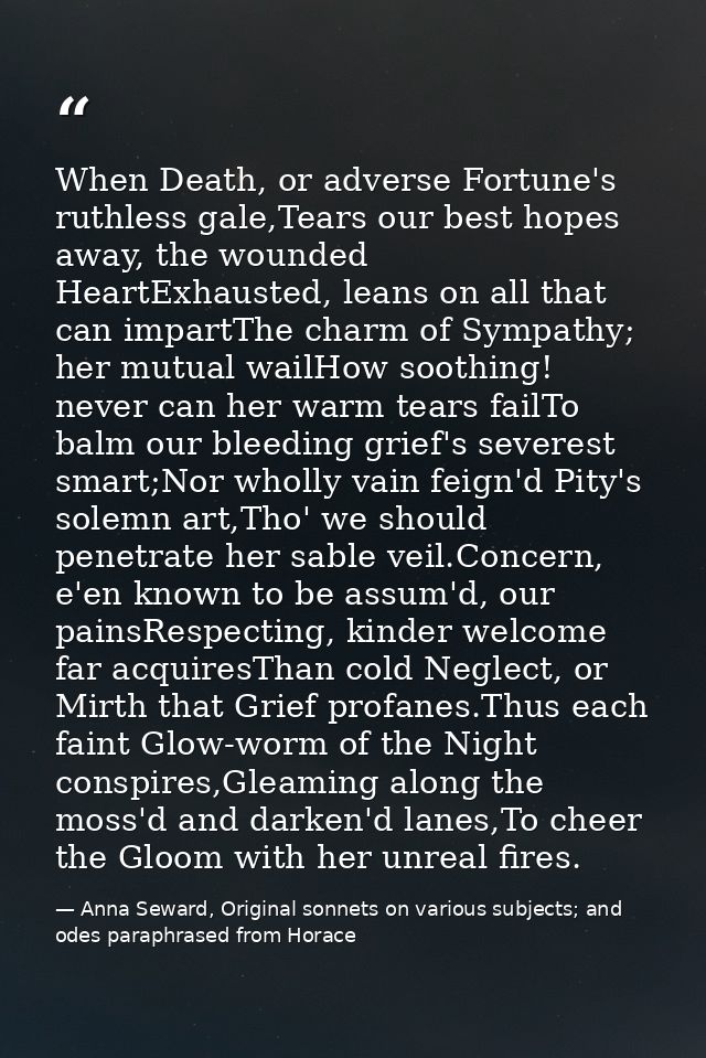 When Death, or adverse Fortune's ruthless gale,Tears our best hopes away, the wounded HeartExhausted, leans on all that  — Anna Seward, Original sonnets on various subjects; and odes paraphrased from Horace