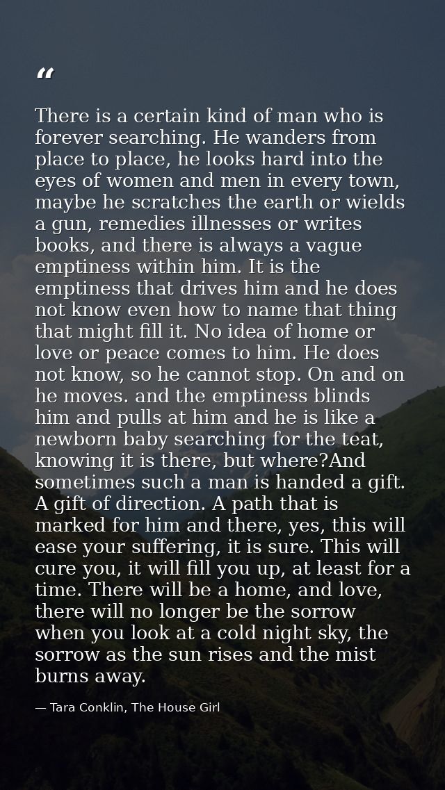 There is a certain kind of man who is forever searching. He wanders from place to place, he looks hard into the eyes of  — Tara Conklin, The House Girl