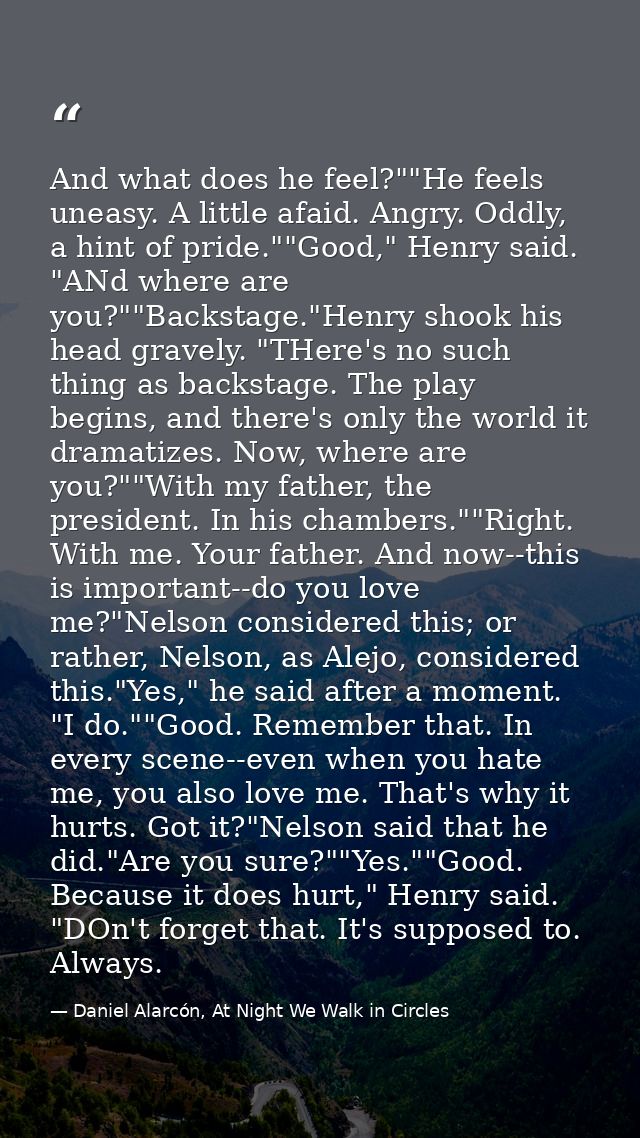 And what does he feel?""He feels uneasy. A little afaid. Angry. Oddly, a hint of pride.""Good," Henry said. "ANd where a — Daniel Alarcón, At Night We Walk in Circles