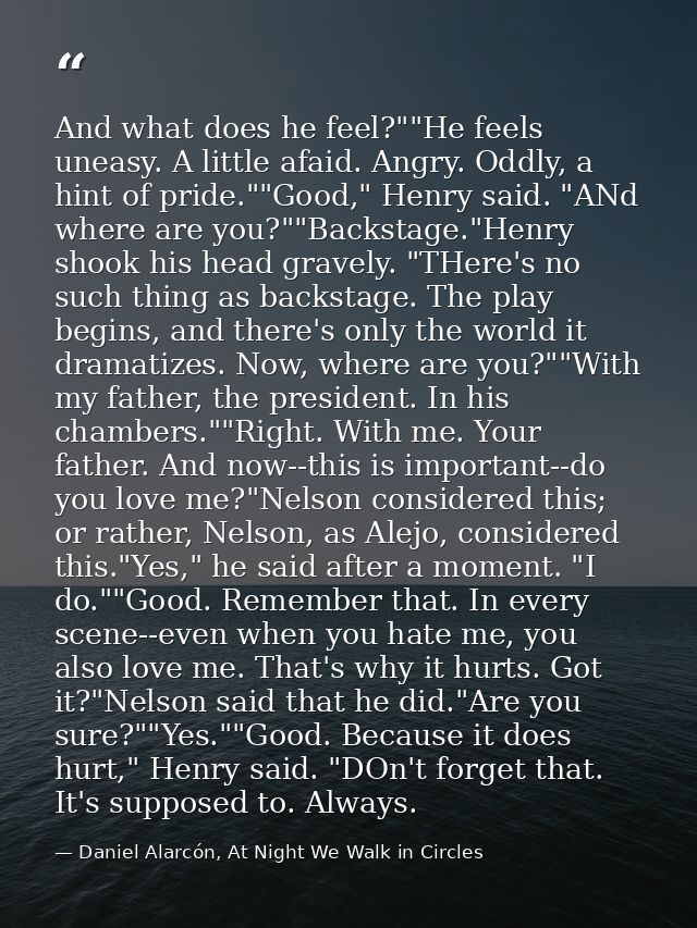 And what does he feel?""He feels uneasy. A little afaid. Angry. Oddly, a hint of pride.""Good," Henry said. "ANd where a — Daniel Alarcón, At Night We Walk in Circles