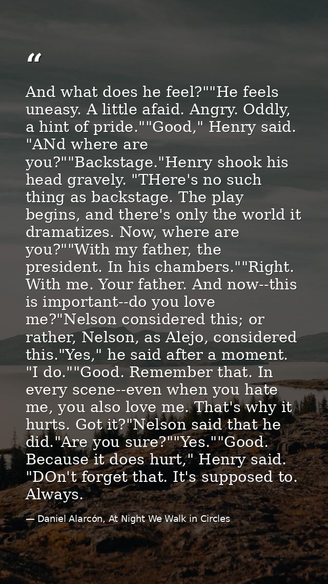 And what does he feel?""He feels uneasy. A little afaid. Angry. Oddly, a hint of pride.""Good," Henry said. "ANd where a — Daniel Alarcón, At Night We Walk in Circles