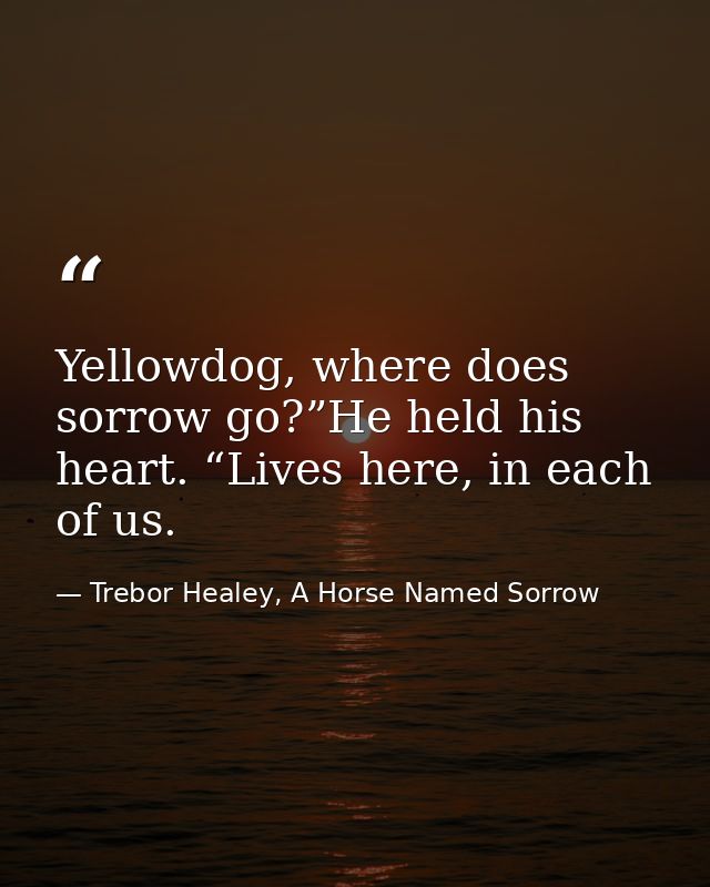 Yellowdog, where does sorrow go?”He held his heart. “Lives here, in each of us. — Trebor Healey, A Horse Named Sorrow