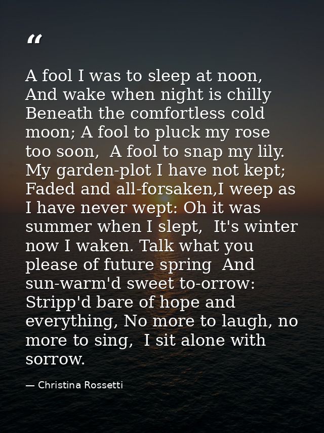 A fool I was to sleep at noon,  And wake when night is chilly Beneath the comfortless cold moon; A fool to pluck my rose — Christina Rossetti