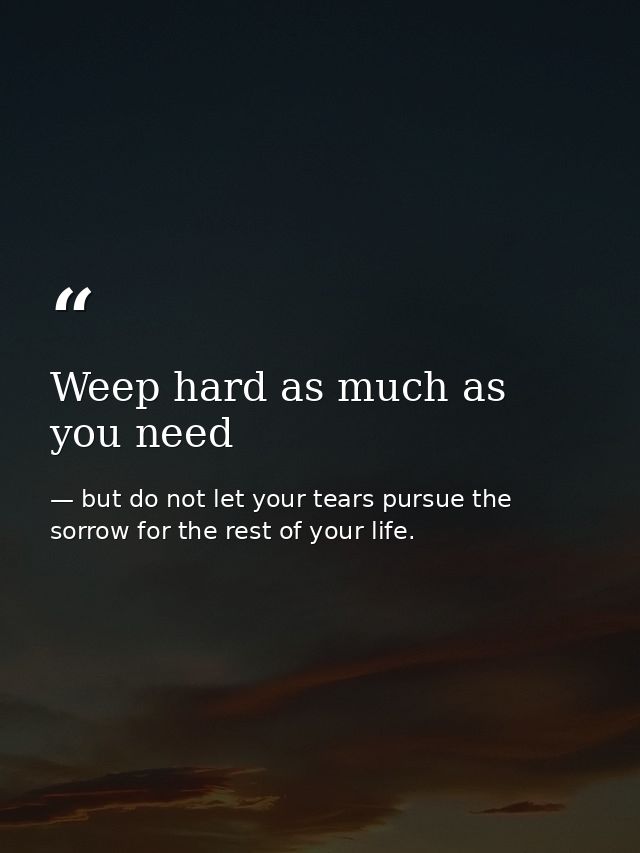 Weep hard as much as you need — but do not let your tears pursue the sorrow for the rest of your life.