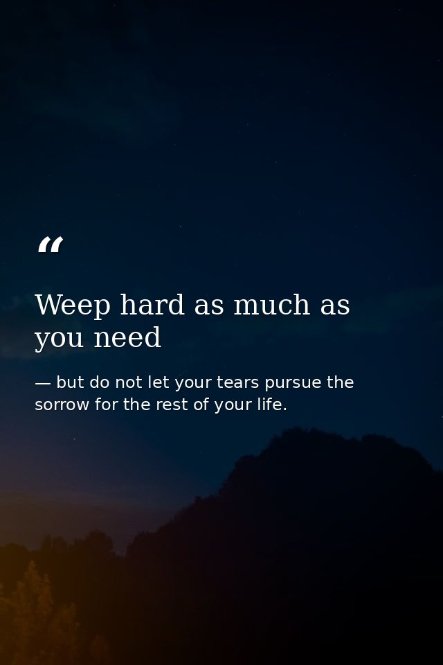 Weep hard as much as you need — but do not let your tears pursue the sorrow for the rest of your life.