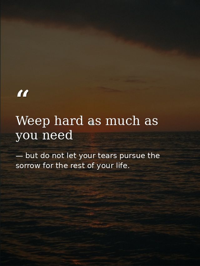 Weep hard as much as you need — but do not let your tears pursue the sorrow for the rest of your life.